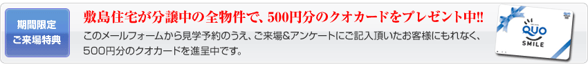 このメールフォームから見学予約のうえ、ご来場&アンケートにご記入頂いたお客様にもれなく、 500円分のクオカードを進呈中です。